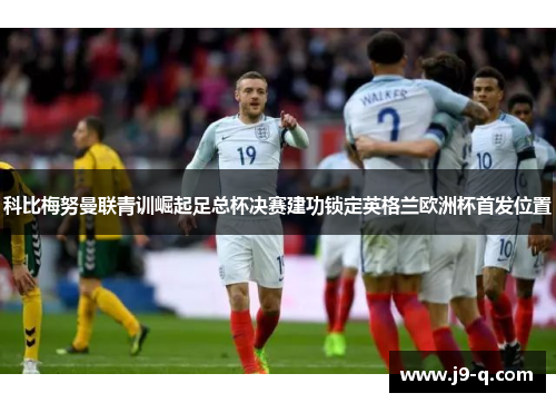 科比梅努曼联青训崛起足总杯决赛建功锁定英格兰欧洲杯首发位置