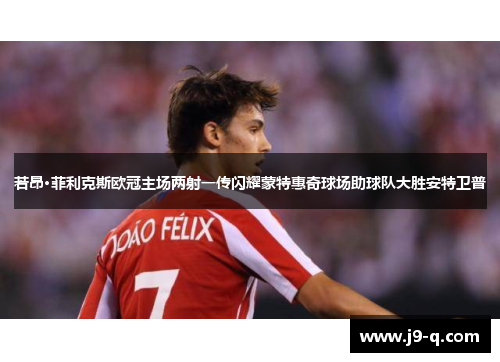 若昂·菲利克斯欧冠主场两射一传闪耀蒙特惠奇球场助球队大胜安特卫普