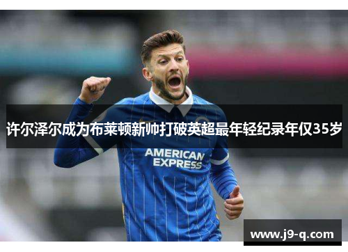 许尔泽尔成为布莱顿新帅打破英超最年轻纪录年仅35岁